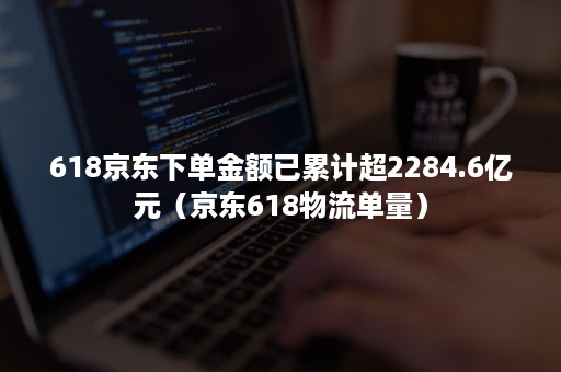 618京东下单金额已累计超2284.6亿元（京东618物流单量）