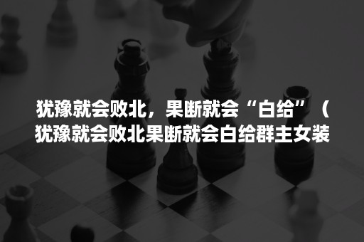 犹豫就会败北，果断就会“白给”（犹豫就会败北果断就会白给群主女装傀儡）