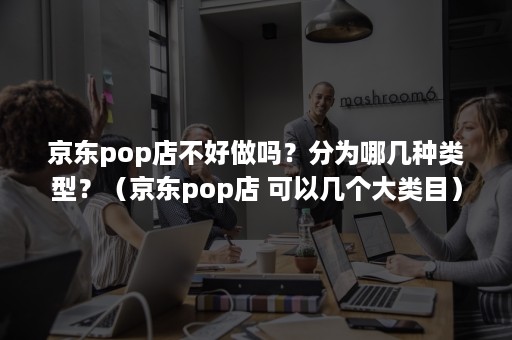 京东pop店不好做吗？分为哪几种类型？（京东pop店 可以几个大类目）