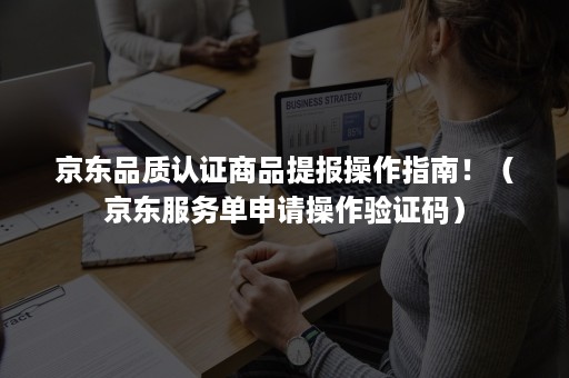 京东品质认证商品提报操作指南！（京东服务单申请操作验证码）