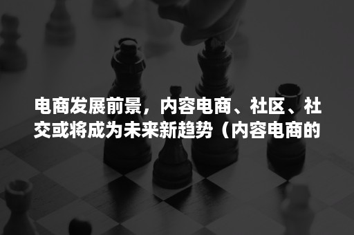 电商发展前景，内容电商、社区、社交或将成为未来新趋势（内容电商的未来发展趋势）