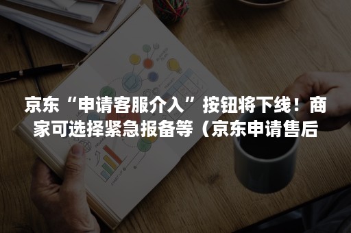 京东“申请客服介入”按钮将下线！商家可选择紧急报备等（京东申请售后介入）