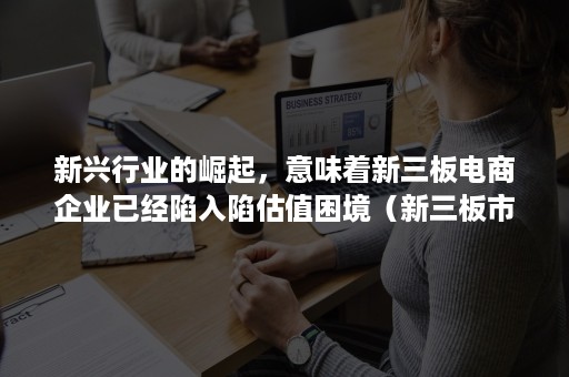 新兴行业的崛起，意味着新三板电商企业已经陷入陷估值困境（新三板市场现状）