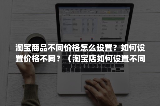 淘宝商品不同价格怎么设置？如何设置价格不同？（淘宝店如何设置不同价格）
