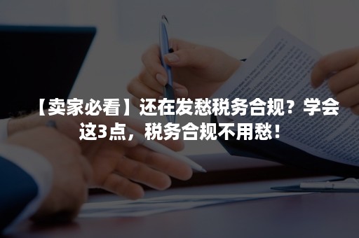 【卖家必看】还在发愁税务合规？学会这3点，税务合规不用愁！