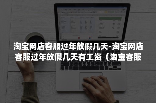 淘宝网店客服过年放假几天-淘宝网店客服过年放假几天有工资（淘宝客服年假一般放几天）