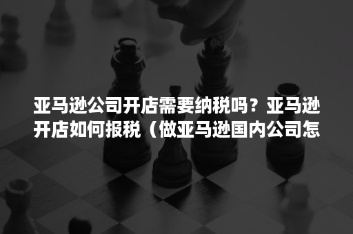 亚马逊公司开店需要纳税吗？亚马逊开店如何报税（做亚马逊国内公司怎样交税）