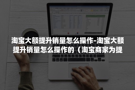 淘宝大额提升销量怎么操作-淘宝大额提升销量怎么操作的（淘宝商家为提高销量应该怎么做?）