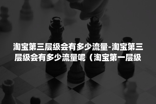 淘宝第三层级会有多少流量-淘宝第三层级会有多少流量呢（淘宝第一层级和第二层级流量分配区别大吗）