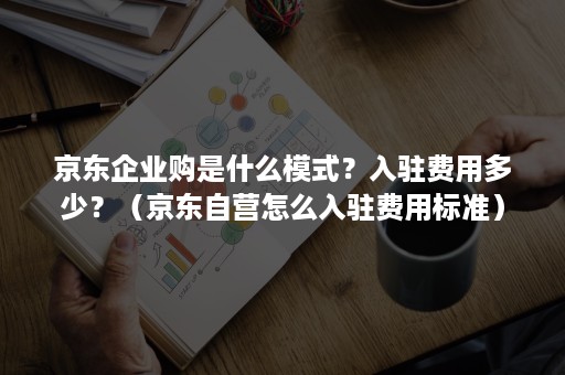 京东企业购是什么模式？入驻费用多少？（京东自营怎么入驻费用标准）