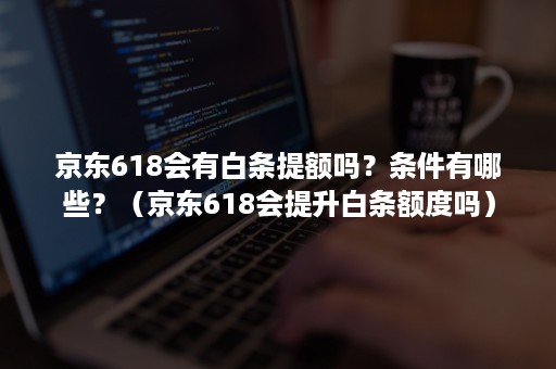 京东618会有白条提额吗？条件有哪些？（京东618会提升白条额度吗）