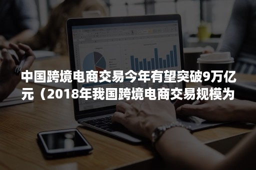 中国跨境电商交易今年有望突破9万亿元（2018年我国跨境电商交易规模为9.1万亿元）