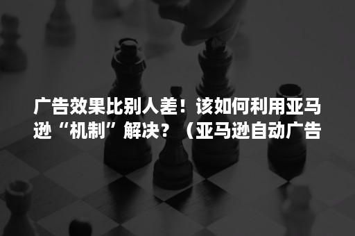 广告效果比别人差！该如何利用亚马逊“机制”解决？（亚马逊自动广告的优缺点）