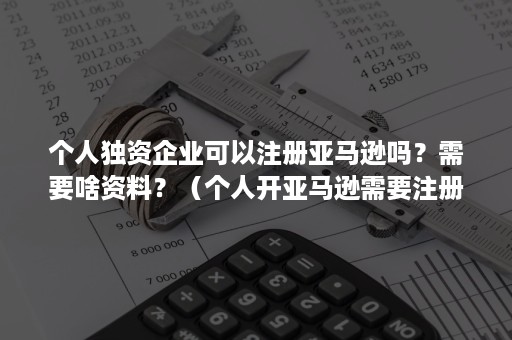 个人独资企业可以注册亚马逊吗？需要啥资料？（个人开亚马逊需要注册公司吗）