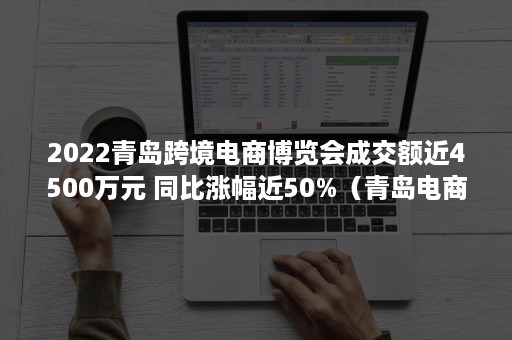 2022青岛跨境电商博览会成交额近4500万元 同比涨幅近50%（青岛电商展会）