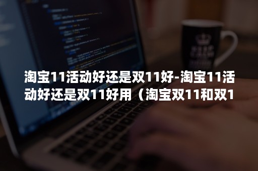 淘宝11活动好还是双11好-淘宝11活动好还是双11好用（淘宝双11和双12活动一样吗）