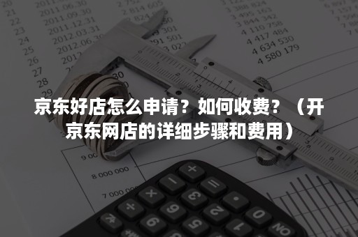 京东好店怎么申请？如何收费？（开京东网店的详细步骤和费用）