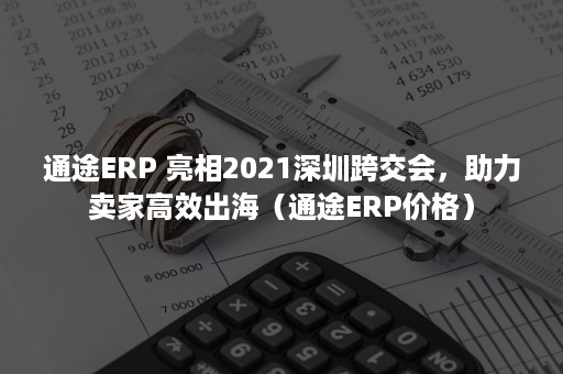 通途ERP 亮相2021深圳跨交会，助力卖家高效出海（通途ERP价格）