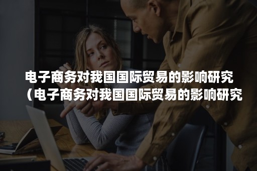 电子商务对我国国际贸易的影响研究(电子商务对我国国际贸易的影响研究论文) 电子商务对我国国际贸易的影响研究(电子商务对我国国际贸易的影响研究论文)