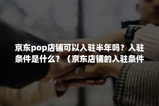 京东pop店铺可以入驻半年吗？入驻条件是什么？（京东店铺的入驻条件）
