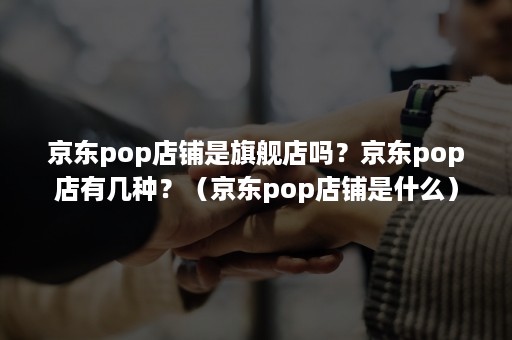 京东pop店铺是旗舰店吗？京东pop店有几种？（京东pop店铺是什么）