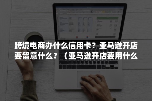 跨境电商办什么信用卡？亚马逊开店要留意什么？（亚马逊开店要用什么银行的双币信用卡）