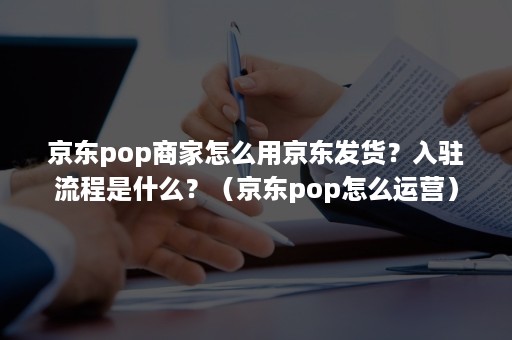 京东pop商家怎么用京东发货？入驻流程是什么？（京东pop怎么运营）