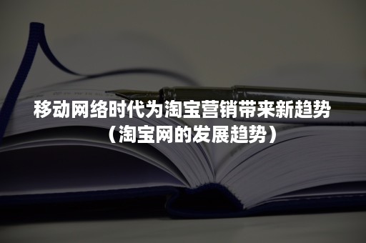 移动网络时代为淘宝营销带来新趋势（淘宝网的发展趋势）