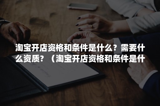 淘宝开店资格和条件是什么？需要什么资质？（淘宝开店资格和条件是什么?需要什么资质呢）