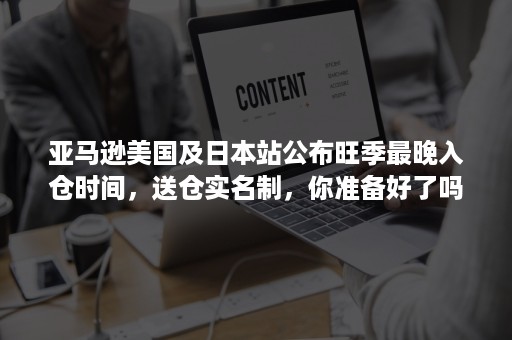 亚马逊美国及日本站公布旺季最晚入仓时间，送仓实名制，你准备好了吗？