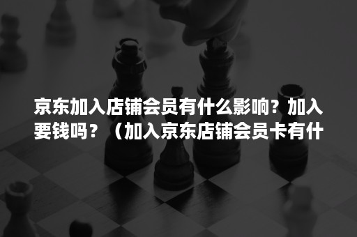 京东加入店铺会员有什么影响？加入要钱吗？（加入京东店铺会员卡有什么影响吗）