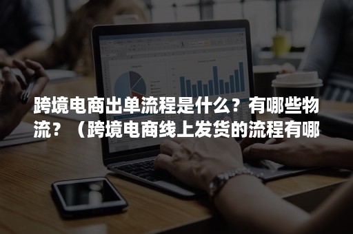 跨境电商出单流程是什么?有哪些物流?(跨境电商线上发货的流程有哪些) 跨境电商出单流程是什么?有哪些物流?(跨境电商线上发货的流程有哪些)