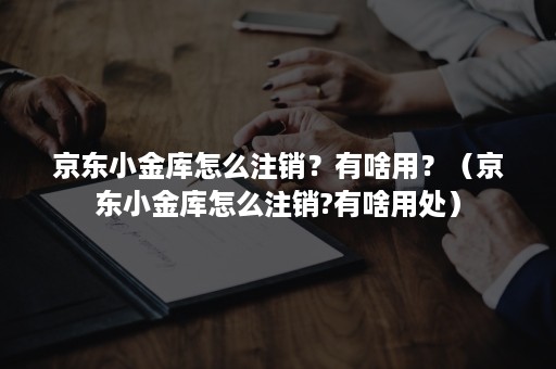 京东小金库怎么注销？有啥用？（京东小金库怎么注销?有啥用处）