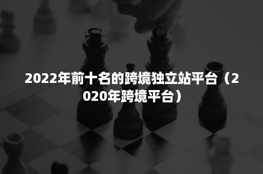 2022年前十名的跨境独立站平台（2020年跨境平台）