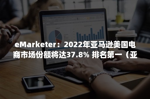 eMarketer：2022年亚马逊美国电商市场份额将达37.8% 排名第一（亚马逊在国外电商市场占有率）