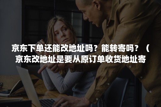 京东下单还能改地址吗?能转寄吗?(京东改地址是要从原订单收货地址寄出去吗) 京东下单还能改地址吗?能转寄吗?(京东改地址是要从原订单收货地址寄出去吗)