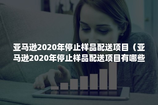 亚马逊2020年停止样品配送项目(亚马逊2020年停止样品配送项目有哪些) 亚马逊2020年停止样品配送项目(亚马逊2020年停止样品配送项目有哪些)