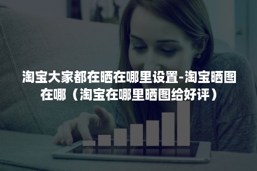 淘宝大家都在晒在哪里设置-淘宝晒图在哪（淘宝在哪里晒图给好评）