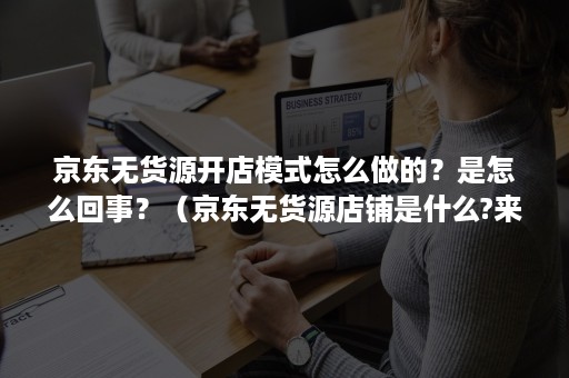 京东无货源开店模式怎么做的？是怎么回事？（京东无货源店铺是什么?来我告诉你!）