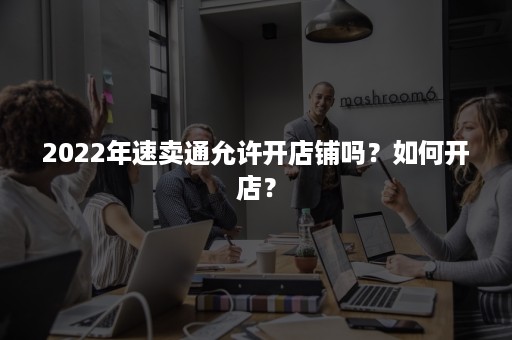 2022年速卖通允许开店铺吗？如何开店？