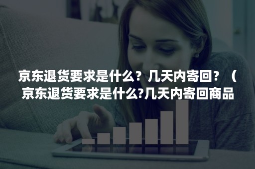 京东退货要求是什么？几天内寄回？（京东退货要求是什么?几天内寄回商品）