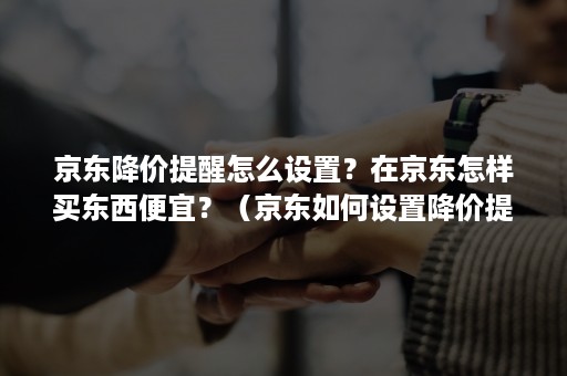 京东降价提醒怎么设置？在京东怎样买东西便宜？（京东如何设置降价提醒）