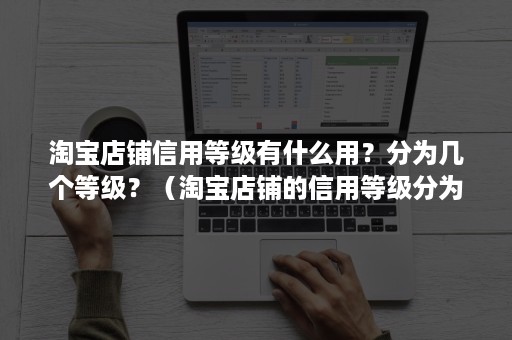 淘宝店铺信用等级有什么用？分为几个等级？（淘宝店铺的信用等级分为几级）