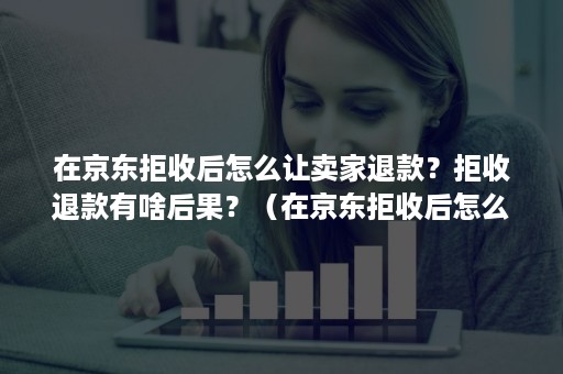 在京东拒收后怎么让卖家退款？拒收退款有啥后果？（在京东拒收后怎么让卖家退款?拒收退款有啥后果吗）