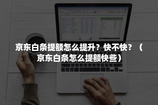 京东白条提额怎么提升？快不快？（京东白条怎么提额快些）