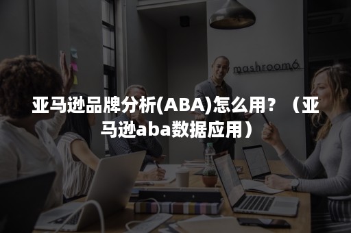 亚马逊品***(ABA)怎么用？（亚马逊aba数据应用）