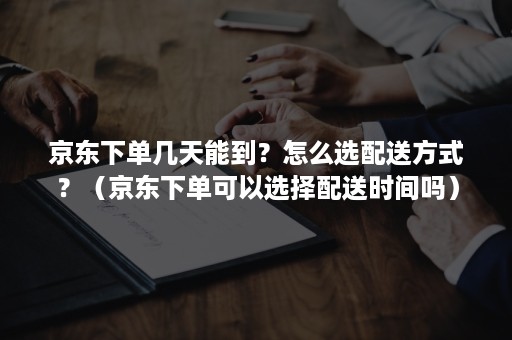 京东下单几天能到？怎么选配送方式？（京东下单可以选择配送时间吗）