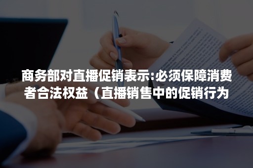 商务部对直播促销表示:必须保障消费者合法权益（直播销售中的促销行为）