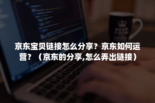 京东宝贝链接怎么分享？京东如何运营？（京东的分享,怎么弄出链接）