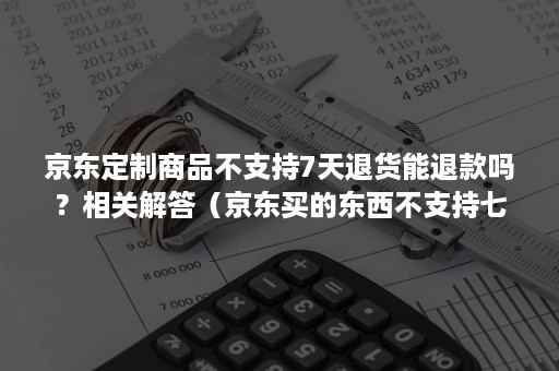 京东定制商品不支持7天退货能退款吗？相关解答（京东买的东西不支持七天退货怎么办）